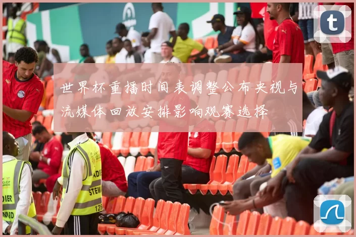 世界杯重播时间表调整公布央视与流媒体回放安排影响观赛选择