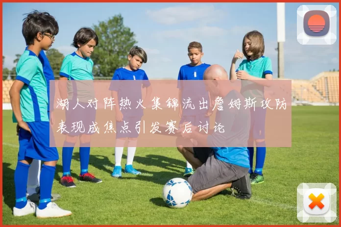 湖人对阵热火集锦流出詹姆斯攻防表现成焦点引发赛后讨论