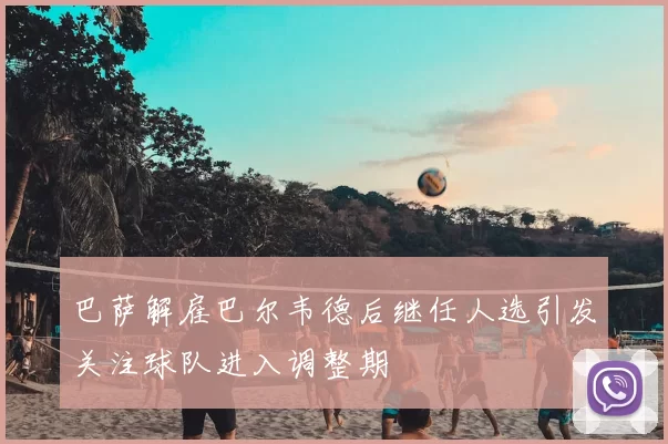 巴萨解雇巴尔韦德后继任人选引发关注球队进入调整期