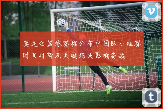 奥运会篮球赛程公布中国队小组赛时间对阵及关键场次影响备战