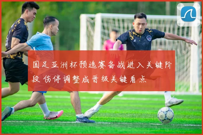 国足亚洲杯预选赛备战进入关键阶段 伤停调整成晋级关键看点