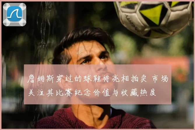詹姆斯穿过的球鞋将亮相拍卖 市场关注其比赛纪念价值与收藏热度