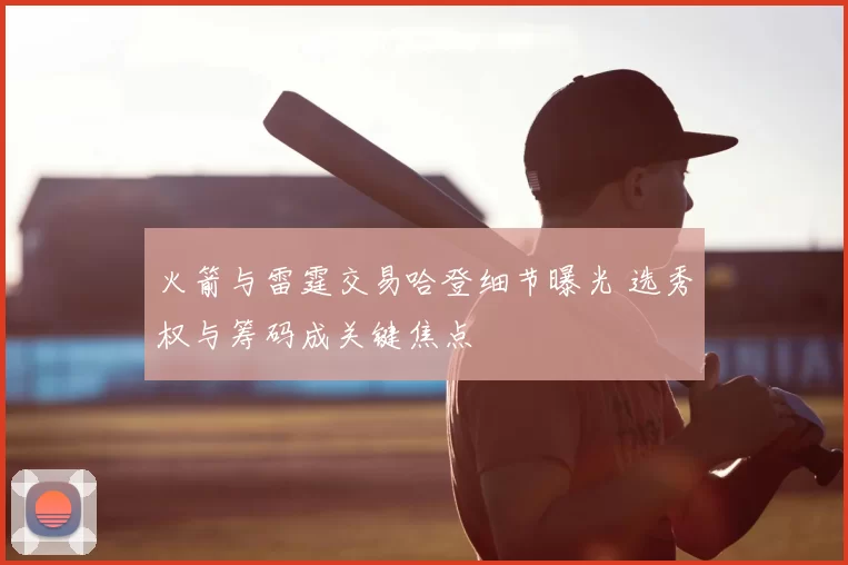 火箭与雷霆交易哈登细节曝光 选秀权与筹码成关键焦点