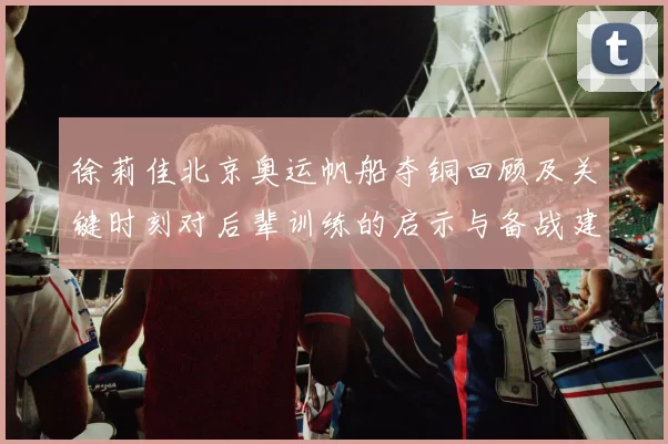 徐莉佳北京奥运帆船夺铜回顾及关键时刻对后辈训练的启示与备战建议