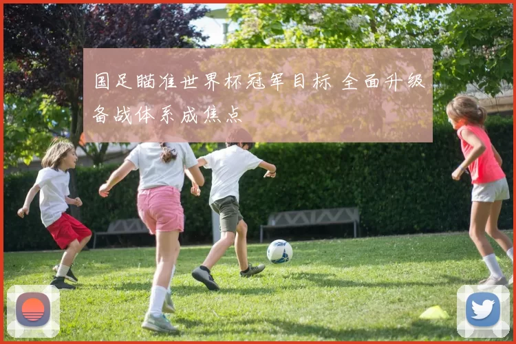 国足瞄准世界杯冠军目标 全面升级备战体系成焦点