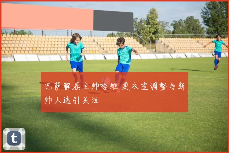 巴萨解雇主帅哈维 更衣室调整与新帅人选引关注