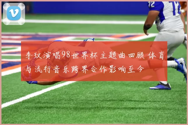 李玟演唱98世界杯主题曲回顾 体育与流行音乐跨界合作影响至今