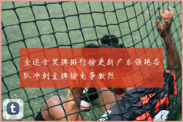 全运会奖牌排行榜更新广东领跑各队冲刺金牌榜竞争激烈