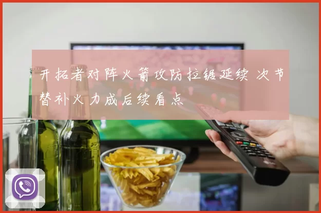 开拓者对阵火箭攻防拉锯延续 次节替补火力成后续看点