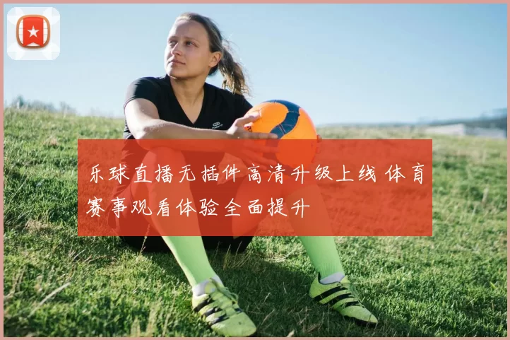 乐球直播无插件高清升级上线 体育赛事观看体验全面提升