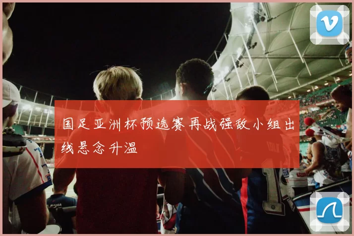 国足亚洲杯预选赛再战强敌小组出线悬念升温