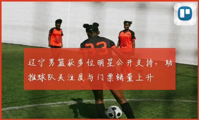 辽宁男篮获多位明星公开支持,助推球队关注度与门票销量上升