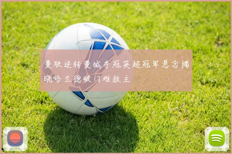曼联逆转曼城夺冠英超冠军悬念揭晓哈兰德破门难救主