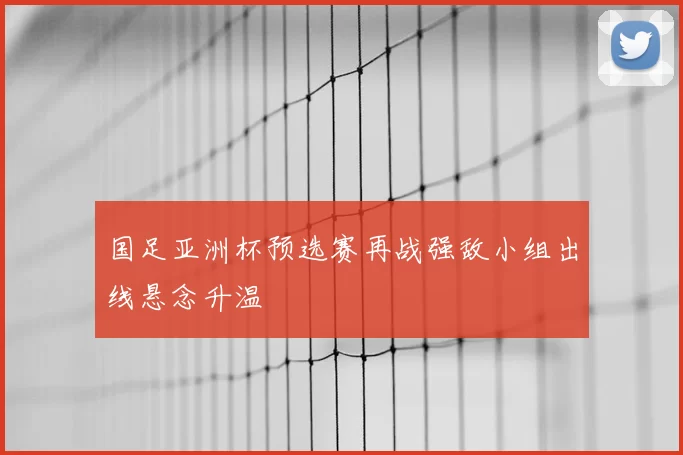 国足亚洲杯预选赛再战强敌小组出线悬念升温