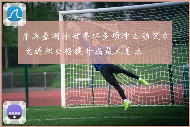 李洙豪游泳世界杯多项冲击领奖台 竞逐积分榜提升成最大看点