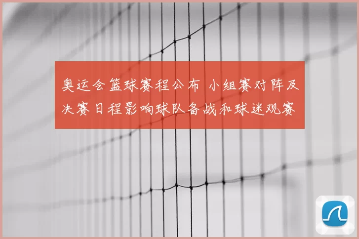 奥运会篮球赛程公布 小组赛对阵及决赛日程影响球队备战和球迷观赛