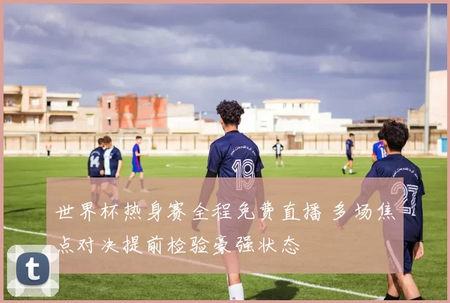 世界杯热身赛全程免费直播 多场焦点对决提前检验豪强状态