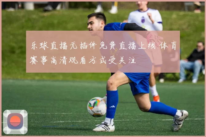 乐球直播无插件免费直播上线 体育赛事高清观看方式受关注