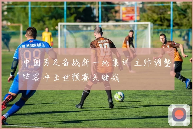中国男足备战新一轮集训 主帅调整阵容冲击世预赛关键战