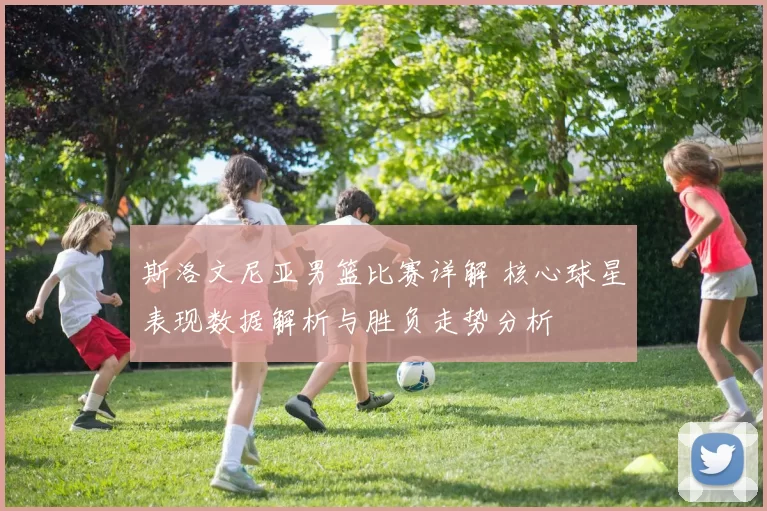 斯洛文尼亚男篮比赛详解 核心球星表现数据解析与胜负走势分析