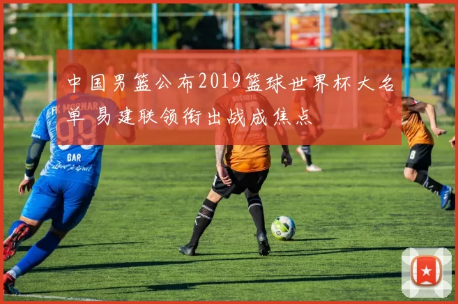 中国男篮公布2019篮球世界杯大名单 易建联领衔出战成焦点