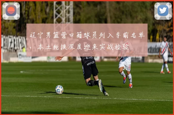 辽宁男篮营口籍球员列入季前名单，本土轮换深度迎来实战检验