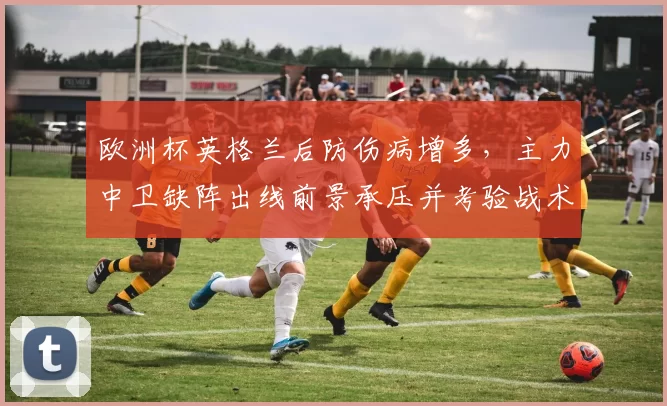 欧洲杯英格兰后防伤病增多，主力中卫缺阵出线前景承压并考验战术调整