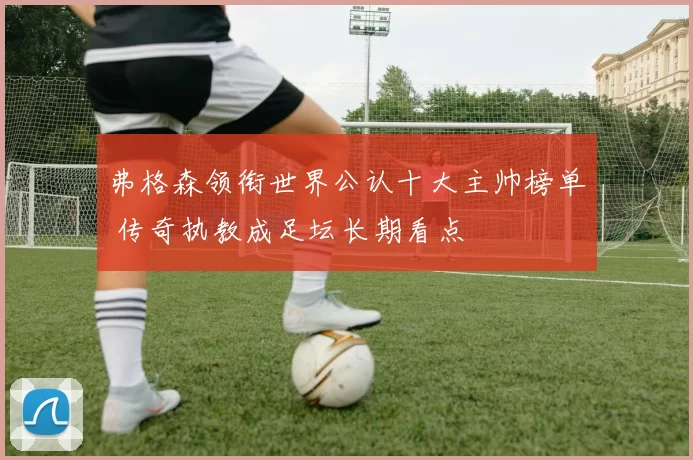 弗格森领衔世界公认十大主帅榜单 传奇执教成足坛长期看点
