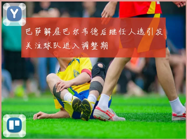 巴萨解雇巴尔韦德后继任人选引发关注球队进入调整期