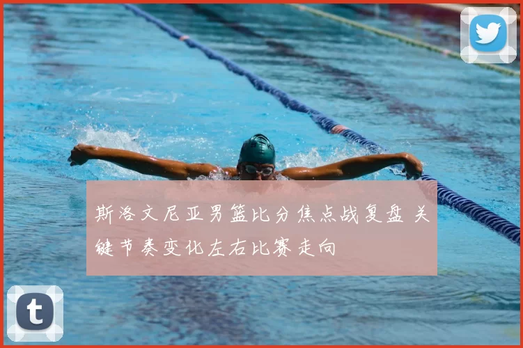 斯洛文尼亚男篮比分焦点战复盘 关键节奏变化左右比赛走向