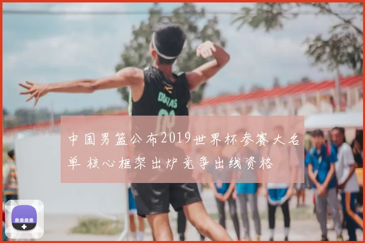 中国男篮公布2019世界杯参赛大名单 核心框架出炉竞争出线资格