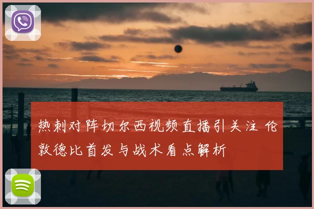热刺对阵切尔西视频直播引关注 伦敦德比首发与战术看点解析