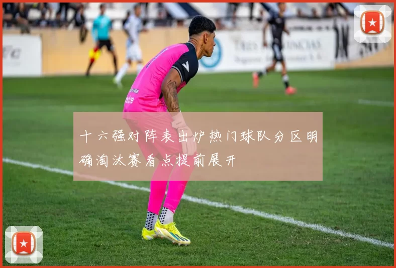 十六强对阵表出炉热门球队分区明确淘汰赛看点提前展开