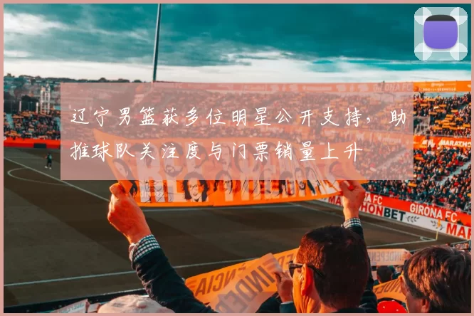 辽宁男篮获多位明星公开支持,助推球队关注度与门票销量上升