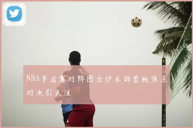 NBA季后赛对阵图出炉东部首轮焦点对决引关注