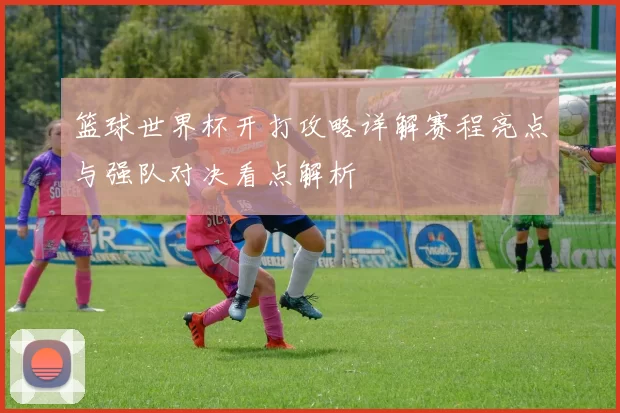 篮球世界杯开打攻略详解赛程亮点与强队对决看点解析