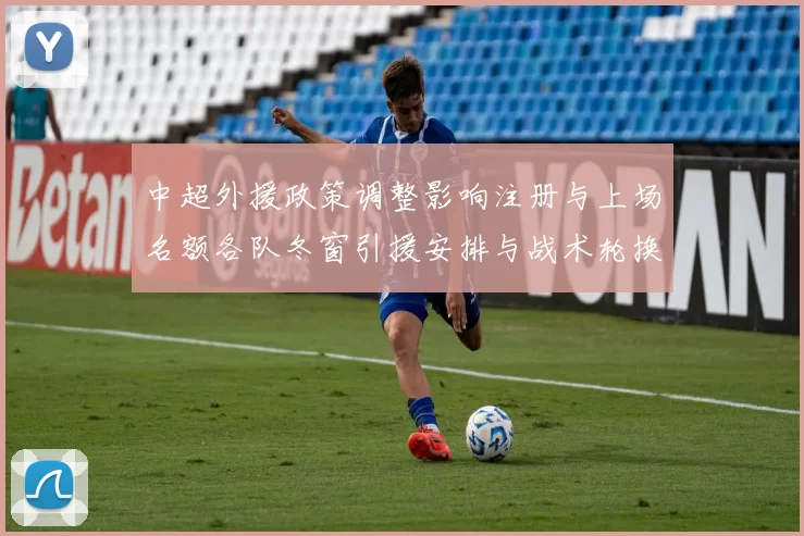 中超外援政策调整影响注册与上场名额各队冬窗引援安排与战术轮换情况